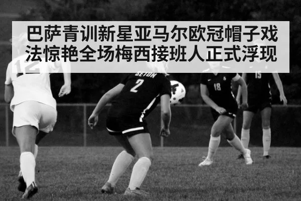 巴萨青训新星亚马尔欧冠帽子戏法惊艳全场梅西接班人正式浮现